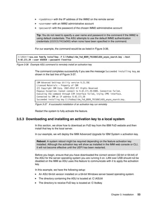 Chapter 3. Installation 53
򐂰 <ipaddress> with the IP address of the IMM2 on the remote server
򐂰 <username> with an IMM2 administrative account
򐂰 <password> with the password of the chosen IMM2 administrative account
For our example, the command would be as listed in Figure 3-36.
Figure 3-36 Example ASU command to remotely install an activation key
The command completes successfully if you see the message Succeeded installing key, as
shown in the last line of Figure 3-37.
Figure 3-37 A successful installation of an activation key run remotely
Restart the system to fully activate the feature.
3.5.3 Downloading and installing an activation key to a local system
In this section, we show how to download an FoD key from the IBM FoD website and then
install that key to the local server.
In our example, we will deploy the IMM Advanced Upgrade for IBM System x activation key.
Before you begin, ensure that you have downloaded the correct version (32-bit or 64-bit) of
the ASU for the server operating system you are running it on. LAN over USB should not be
disabled on the IMM as ASU uses this feature to communicate with it to apply the activation
key.
In this example, we have the following setup:
򐂰 An ASU 64-bit version installed on a 64-bit Windows server based operating system
򐂰 The directory containing the ASU is located at: C:ASUtil
򐂰 The directory to receive FoD key is located at: C:fodkey
Tip: You do not need to specify a user name and password in the command if the IMM2 is
using default credentials. The ASU attempts to use the default IMM2 authentication
credentials (USERID/PASSW0RD) when none have been specified in the command.
C:ASUtil>asu.exe fodcfg installkey -f C:fodkeyibm_fod_8009_791506CLAE6_anyos_noarch.key --host
9.42.171.39 --user USERID --password iloveitso
IBM Advanced Settings Utility version 9.21.78C
Licensed Materials - Property of IBM
(C) Copyright IBM Corp. 2007-2012 All Rights Reserved
Pegasus Exception: Cannot connect to 9.42.171.39:5989. Connection failed.
Executing the command through CIM interface failed, trying IPMI interface.
Connected to IMM at IP address 9.42.171.39
Succeeded installing key C:fodkeyibm_fod_8009_791506CLAE6_anyos_noarch.key.
Reboot: A system reboot might be required depending on the feature activation key
installed. Although the activation key will show as installed in the IMM web console or CLI,
it will not become effective until the UEFI has been restarted.
 