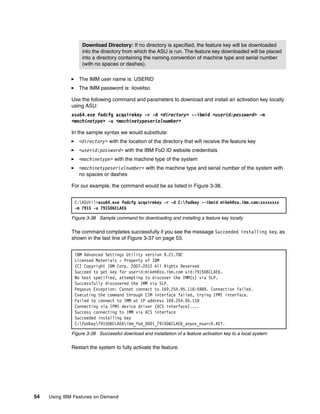 54 Using IBM Features on Demand
򐂰 The IMM user name is: USERID
򐂰 The IMM password is: iloveitso
Use the following command and parameters to download and install an activation key locally
using ASU:
asu64.exe fodcfg acquirekey -r -d <directory> --ibmid <userid:password> -m
<machinetype> -u <machinetypeserialnumber>
In the sample syntax we would substitute:
򐂰 <directory> with the location of the directory that will receive the feature key
򐂰 <userid:password> with the IBM FoD ID website credentials
򐂰 <machinetype> with the machine type of the system
򐂰 <machinetypeserialnumber> with the machine type and serial number of the system with
no spaces or dashes
For our example, the command would be as listed in Figure 3-38.
Figure 3-38 Sample command for downloading and installing a feature key locally
The command completes successfully if you see the message Succeeded installing key, as
shown in the last line of Figure 3-37 on page 53.
Figure 3-39 Successful download and installation of a feature activation key to a local system
Restart the system to fully activate the feature.
Download Directory: If no directory is specified, the feature key will be downloaded
into the directory from which the ASU is run. The feature key downloaded will be placed
into a directory containing the naming convention of machine type and serial number
(with no spaces or dashes).
C:ASUtil>asu64.exe fodcfg acquirekey -r -d C:fodkey --ibmid mikeh@za.ibm.com:xxxxxxxx
-m 7915 -u 791506CLAE6
IBM Advanced Settings Utility version 9.21.78C
Licensed Materials - Property of IBM
(C) Copyright IBM Corp. 2007-2012 All Rights Reserved
Succeed to get key for userid:mikeh@za.ibm.com uid:791506CLAE6.
No host specified, attempting to discover the IMM(s) via SLP.
Successfully discovered the IMM via SLP.
Pegasus Exception: Cannot connect to 169.254.95.118:5989. Connection failed.
Executing the command through CIM interface failed, trying IPMI interface.
Failed to connect to IMM at IP address 169.254.95.118
Connecting via IPMI device driver (KCS interface)....
Success connecting to IMM via KCS interface
Succeeded installing key
C:fodkey791506CLAE6ibm_fod_0001_791506CLAE6_anyos_noarch.KEY.
 