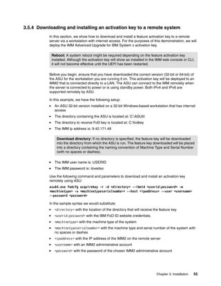 Chapter 3. Installation 55
3.5.4 Downloading and installing an activation key to a remote system
In this section, we show how to download and install a feature activation key to a remote
server via a workstation with internet access. For the purposes of this demonstration, we will
deploy the IMM Advanced Upgrade for IBM System x activation key.
Before you begin, ensure that you have downloaded the correct version (32-bit or 64-bit) of
the ASU for the workstation you are running it on. This activation key will be deployed to an
IMM2 that is connected directly to a LAN. The ASU can connect to the IMM remotely when
the server is connected to power or is using standby power. Both IPv4 and IPv6 are
supported remotely by ASU.
In this example, we have the following setup:
򐂰 An ASU 32-bit version installed on a 32-bit Windows-based workstation that has internet
access
򐂰 The directory containing the ASU is located at: C:ASUtil
򐂰 The directory to receive FoD key is located at: C:fodkey
򐂰 The IMM ip address is: 9.42.171.49
򐂰 The IMM user name is: USERID
򐂰 The IMM password is: iloveitso
Use the following command and parameters to download and install an activation key
remotely using ASU:
asu64.exe fodcfg acquirekey -r -d <directory> --ibmid <userid:password> -m
<machinetype> -u <machinetypeserialnumber> --host <ipaddress> --user <username>
--password <password>
In the sample syntax we would substitute:
򐂰 <directory> with the location of the directory that will receive the feature key
򐂰 <userid:password> with the IBM FoD ID website credentials.
򐂰 <machinetype> with the machine type of the system
򐂰 <machinetypeserialnumber> with the machine type and serial number of the system with
no spaces or dashes
򐂰 <ipaddress> with the IP address of the IMM2 on the remote server
򐂰 <username> with an IMM2 administrative account
򐂰 <password> with the password of the chosen IMM2 administrative account
Reboot: A system reboot might be required depending on the feature activation key
installed. Although the activation key will show as installed in the IMM web console or CLI,
it will not become effective until the UEFI has been restarted.
Download directory: If no directory is specified, the feature key will be downloaded
into the directory from which the ASU is run. The feature key downloaded will be placed
into a directory containing the naming convention of Machine Type and Serial Number
(with no spaces or dashes).
 