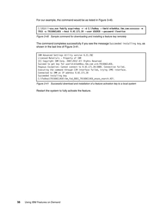 56 Using IBM Features on Demand
For our example, the command would be as listed in Figure 3-40.
Figure 3-40 Sample command for downloading and installing a feature key remotely
The command completes successfully if you see the message Succeeded installing key, as
shown in the last line of Figure 3-41.
Figure 3-41 Successful download and installation of a feature activation key to a local system
Restart the system to fully activate the feature.
C:ASUtil>asu.exe fodcfg acquirekey -r -d C:fodkey --ibmid mikeh@za.ibm.com:xxxxxxxx -m
7915 -u 791506CLAE6 --host 9.42.171.39 --user USERID --password iloveitso
IBM Advanced Settings Utility version 9.21.78C
Licensed Materials - Property of IBM
(C) Copyright IBM Corp. 2007-2012 All Rights Reserved
Succeed to get key for userid:mikeh@za.ibm.com uid:791506CLAE6.
Pegasus Exception: Cannot connect to 9.42.171.39:5989. Connection failed.
Executing the command through CIM interface failed, trying IPMI interface.
Connected to IMM at IP address 9.42.171.39
Succeeded installing key
C:fodkey791506CLAE6ibm_fod_0001_791506CLAE6_anyos_noarch.KEY.
 