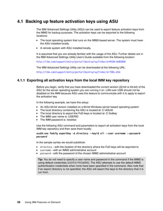 58 Using IBM Features on Demand
4.1 Backing up feature activation keys using ASU
The IBM Advanced Settings Utility (ASU) can be used to export feature activation keys from
the IMM2 for backup purposes. The activation keys can be exported to the following
locations:
򐂰 The local operating system that runs on the IMM2-based server. The system must have
the ASU installed locally.
򐂰 A remote system with ASU installed locally.
It is assumed that you are already familiar with the usage of the ASU. Further details are in
the IBM Advanced Settings Utility User’s Guide available from the following location:
http://ibm.com/support/entry/portal/docdisplay?lndocid=MIGR-5085890
The IBM Advanced Settings Utility can be downloaded at the following URL:
http://ibm.com/support/entry/portal/docdisplay?lndocid=TOOL-ASU
4.1.1 Exporting all activation keys from the local IMM key repository
Before you begin, verify that you have downloaded the correct version (32-bit or 64-bit) of the
ASU for the server operating system you are running it on. LAN over USB should not be
disabled on the IMM because ASU uses this feature to communicate with it to apply to export
the activation key.
In the following example, we have this setup:
򐂰 An ASU 64-bit version installed on a 64-bit Windows server based operating system
򐂰 The local directory containing the ASU is located at: C:ASUtil
򐂰 The local directory to export the FoD keys is located at: C:fodkey
򐂰 The IMM user name is: USERID
򐂰 The IMM password is: iloveitso
Use the following ASU command and parameters to export all activation keys from the local
IMM key repository and then save them locally:
asu64.exe fodcfg exportkey -d directory --keyid all --user username --password
password
In the sample syntax we would substitute:
򐂰 directory - with the location of the directory where the FoD keys will be exported to
򐂰 username - with an IMM2 administrative account
򐂰 password - with the password of the chosen IMM2 administrative account
Tip: You do not need to specify a user name and password in the command if the IMM2 is
using default credentials (USERID/PASSW0RD). The ASU attempts to use the default IMM2
authentication credentials when none have been specified in the command. Also note that
if an export directory is not specified, the ASU will export the keys to the directory that it is
run from.
 