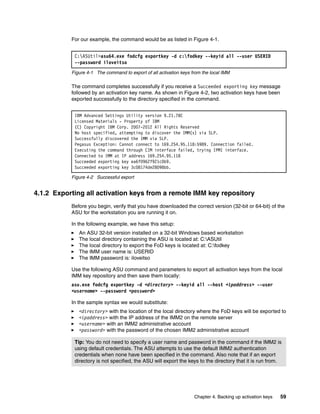 Chapter 4. Backing up activation keys 59
For our example, the command would be as listed in Figure 4-1.
Figure 4-1 The command to export of all activation keys from the local IMM
The command completes successfully if you receive a Succeeded exporting key message
followed by an activation key name. As shown in Figure 4-2, two activation keys have been
exported successfully to the directory specified in the command.
Figure 4-2 Successful export
4.1.2 Exporting all activation keys from a remote IMM key repository
Before you begin, verify that you have downloaded the correct version (32-bit or 64-bit) of the
ASU for the workstation you are running it on.
In the following example, we have this setup:
򐂰 An ASU 32-bit version installed on a 32-bit Windows based workstation
򐂰 The local directory containing the ASU is located at: C:ASUtil
򐂰 The local directory to export the FoD keys is located at: C:fodkey
򐂰 The IMM user name is: USERID
򐂰 The IMM password is: iloveitso
Use the following ASU command and parameters to export all activation keys from the local
IMM key repository and then save them locally:
asu.exe fodcfg exportkey -d <directory> --keyid all --host <ipaddress> --user
<username> --password <password>
In the sample syntax we would substitute:
򐂰 <directory> with the location of the local directory where the FoD keys will be exported to
򐂰 <ipaddress> with the IP address of the IMM2 on the remote server
򐂰 <username> with an IMM2 administrative account
򐂰 <password> with the password of the chosen IMM2 administrative account
C:ASUtil>asu64.exe fodcfg exportkey -d c:fodkey --keyid all --user USERID
--password iloveitso
IBM Advanced Settings Utility version 9.21.78C
Licensed Materials - Property of IBM
(C) Copyright IBM Corp. 2007-2012 All Rights Reserved
No host specified, attempting to discover the IMM(s) via SLP.
Successfully discovered the IMM via SLP.
Pegasus Exception: Cannot connect to 169.254.95.118:5989. Connection failed.
Executing the command through CIM interface failed, trying IPMI interface.
Connected to IMM at IP address 169.254.95.118
Succeeded exporting key ea6f0962f921c0b9.
Succeeded exporting key 3c08174de28098bb.
Tip: You do not need to specify a user name and password in the command if the IMM2 is
using default credentials. The ASU attempts to use the default IMM2 authentication
credentials when none have been specified in the command. Also note that if an export
directory is not specified, the ASU will export the keys to the directory that it is run from.
 