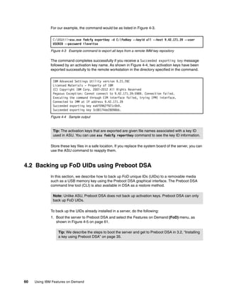 60 Using IBM Features on Demand
For our example, the command would be as listed in Figure 4-3.
Figure 4-3 Example command to export all keys from a remote IMM key repository
The command completes successfully if you receive a Succeeded exporting key message
followed by an activation key name. As shown in Figure 4-4, two activation keys have been
exported successfully to the remote workstation in the directory specified in the command.
Figure 4-4 Sample output
Store these key files in a safe location. If you replace the system board of the server, you can
use the ASU command to reapply them.
4.2 Backing up FoD UIDs using Preboot DSA
In this section, we describe how to back up FoD unique IDs (UIDs) to a removable media
such as a USB memory key using the Preboot DSA graphical interface. The Preboot DSA
command line tool (CLI) is also available in DSA as a restore method.
To back up the UIDs already installed in a server, do the following:
1. Boot the server to Preboot DSA and select the Features on Demand (FoD) menu, as
shown in Figure 4-5 on page 61.
C:ASUtil>asu.exe fodcfg exportkey -d C:fodkey --keyid all --host 9.42.171.39 --user
USERID --password iloveitso
IBM Advanced Settings Utility version 9.21.78C
Licensed Materials - Property of IBM
(C) Copyright IBM Corp. 2007-2012 All Rights Reserved
Pegasus Exception: Cannot connect to 9.42.171.39:5989. Connection failed.
Executing the command through CIM interface failed, trying IPMI interface.
Connected to IMM at IP address 9.42.171.39
Succeeded exporting key ea6f0962f921c0b9.
Succeeded exporting key 3c08174de28098bb.
Tip: The activation keys that are exported are given file names associated with a key ID
used in ASU. You can use asu fodcfg reportkey command to see the key ID information.
Note: Unlike ASU, Preboot DSA does not back up activation keys. Preboot DSA can only
back up FoD UIDs.
Tip: We describe the steps to boot the server and get to Preboot DSA in 3.2, “Installing
a key using Preboot DSA” on page 35.
 