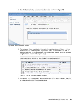 Chapter 4. Backing up activation keys 63
4. Click Next after selecting available removable media, as shown in Figure 4-8.
Figure 4-8 Removable media selection
5. The next panel shows available key information to export, as shown in Figure 4-9. Keys
identified as valid can be exported. Keys labeled as N/A are installed, but the IMM is
unable to determine the current status of them (for example, whether or not the hardware
using the keys is present and using the keys).
Figure 4-9 FoD key information available for export
6. After the files have been exported, the FoD information will be stored in the dsa_fod_id.txt
file in the root directory of the removable media.
 