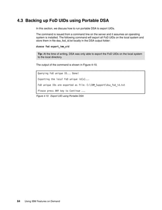 64 Using IBM Features on Demand
4.3 Backing up FoD UIDs using Portable DSA
In this section, we discuss how to run portable DSA to export UIDs.
The command is issued from a command line on the server and it assumes an operating
system is installed. The following command will export all FoD UIDs on the local system and
store them in file dsa_fod_id.txt locally in the DSA output folder:
dsaexe fod export_imm_uid
The output of the command is shown in Figure 4-10.
Figure 4-10 Export UID using Portable DSA
Tip: At the time of writing, DSA was only able to export the FoD UIDs on the local system
to the local directory.
Querying FoD unique ID... Done!
Exporting the local FoD unique id(s)...
FoD unique IDs are exported as file: C:IBM_Supportdsa_fod_id.txt
Please press ANY key to Continue ...
 