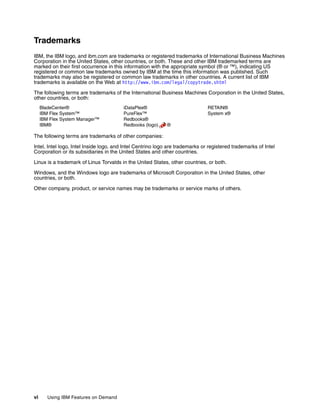 vi Using IBM Features on Demand
Trademarks
IBM, the IBM logo, and ibm.com are trademarks or registered trademarks of International Business Machines
Corporation in the United States, other countries, or both. These and other IBM trademarked terms are
marked on their first occurrence in this information with the appropriate symbol (® or ™), indicating US
registered or common law trademarks owned by IBM at the time this information was published. Such
trademarks may also be registered or common law trademarks in other countries. A current list of IBM
trademarks is available on the Web at http://www.ibm.com/legal/copytrade.shtml
The following terms are trademarks of the International Business Machines Corporation in the United States,
other countries, or both:
BladeCenter®
IBM Flex System™
IBM Flex System Manager™
IBM®
iDataPlex®
PureFlex™
Redbooks®
Redbooks (logo) ®
RETAIN®
System x®
The following terms are trademarks of other companies:
Intel, Intel logo, Intel Inside logo, and Intel Centrino logo are trademarks or registered trademarks of Intel
Corporation or its subsidiaries in the United States and other countries.
Linux is a trademark of Linus Torvalds in the United States, other countries, or both.
Windows, and the Windows logo are trademarks of Microsoft Corporation in the United States, other
countries, or both.
Other company, product, or service names may be trademarks or service marks of others.
 