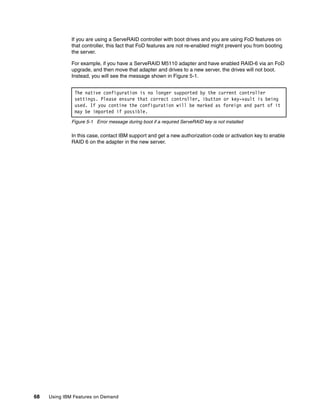 68 Using IBM Features on Demand
If you are using a ServeRAID controller with boot drives and you are using FoD features on
that controller, this fact that FoD features are not re-enabled might prevent you from booting
the server.
For example, if you have a ServeRAID M5110 adapter and have enabled RAID-6 via an FoD
upgrade, and then move that adapter and drives to a new server, the drives will not boot.
Instead, you will see the message shown in Figure 5-1.
Figure 5-1 Error message during boot if a required ServeRAID key is not installed
In this case, contact IBM support and get a new authorization code or activation key to enable
RAID 6 on the adapter in the new server.
The native configuration is no longer supported by the current controller
settings. Please ensure that correct controller, ibutton or key-vault is being
used. If you contine the configuration will be marked as foreign and part of it
may be imported if possible.
 