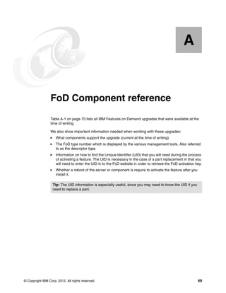 © Copyright IBM Corp. 2012. All rights reserved. 69
Appendix A. FoD Component reference
Table A-1 on page 70 lists all IBM Features on Demand upgrades that were available at the
time of writing.
We also show important information needed when working with these upgrades:
򐂰 What components support the upgrade (current at the time of writing)
򐂰 The FoD type number which is displayed by the various management tools. Also referred
to as the descriptor type.
򐂰 Information on how to find the Unique Identifier (UID) that you will need during the process
of activating a feature. The UID is necessary in the case of a part replacement in that you
will need to enter the UID in to the FoD website in order to retrieve the FoD activation key.
򐂰 Whether a reboot of the server or component is require to activate the feature after you
install it.
A
Tip: The UID information is especially useful, since you may need to know the UID if you
need to replace a part.
 