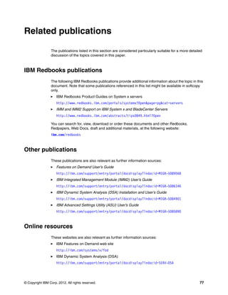 © Copyright IBM Corp. 2012. All rights reserved. 77
Related publications
The publications listed in this section are considered particularly suitable for a more detailed
discussion of the topics covered in this paper.
IBM Redbooks publications
The following IBM Redbooks publications provide additional information about the topic in this
document. Note that some publications referenced in this list might be available in softcopy
only.
򐂰 IBM Redbooks Product Guides on System x servers
http://www.redbooks.ibm.com/portals/systemx?Open&page=pg&cat=servers
򐂰 IMM and IMM2 Support on IBM System x and BladeCenter Servers
http://www.redbooks.ibm.com/abstracts/tips0849.html?Open
You can search for, view, download or order these documents and other Redbooks,
Redpapers, Web Docs, draft and additional materials, at the following website:
ibm.com/redbooks
Other publications
These publications are also relevant as further information sources:
򐂰 Features on Demand User’s Guide
http://ibm.com/support/entry/portal/docdisplay?lndocid=MIGR-5089568
򐂰 IBM Integrated Management Module (IMM2) User’s Guide
http://ibm.com/support/entry/portal/docdisplay?lndocid=MIGR-5086346
򐂰 IBM Dynamic System Analysis (DSA) Installation and User’s Guide
http://ibm.com/support/entry/portal/docdisplay?lndocid=MIGR-5084901
򐂰 IBM Advanced Settings Utility (ASU) User’s Guide
http://ibm.com/support/entry/portal/docdisplay?lndocid=MIGR-5085890
Online resources
These websites are also relevant as further information sources:
򐂰 IBM Features on Demand web site
http://ibm.com/systems/x/fod
򐂰 IBM Dynamic System Analysis (DSA)
http://ibm.com/support/entry/portal/docdisplay?lndocid=SERV-DSA
 