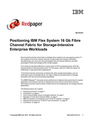 Redpaper
Ilya Krutov

Positioning IBM Flex System 16 Gb Fibre
Channel Fabric for Storage-Intensive
Enterprise Workloads
Ensuring that business-critical data is available when needed is an ever-growing need in IT.
Your systems must store massive amounts of data quickly and retrieve it efficiently.
Simultaneously, you must use new technologies that can improve efficiency and take
advantage of these technologies within limited budgets.
One measure of growing efficiency in recent years is CPU processing power, which far
exceeds growth in disk input/output (I/O). For this reason, disk I/O is often the reason for
bottlenecks in high-performance applications.
16 Gb Fibre Channel connectivity combined with other storage technologies, such as
solid-state drives and storage tiering, can help to balance the performance of storage
subsystem with the server processing capabilities.
This IBM® Redpaper™ discusses server performance imbalance that can be found in typical
application environments and how to address this issue with the 16 Gb Fibre Channel
technology to provide required levels of performance and availability for the storage-intensive
applications.
The following topics are covered:
“Executive summary” on page 2
“Introduction” on page 3
“Fibre Channel SANs versus converged networks” on page 7
“Benefits of 16 Gb Fibre Channel SANs” on page 8
“IBM Flex System I/O architecture and 16 Gb FC portfolio” on page 9
“Deployment scenarios of 16 Gb FC host connectivity” on page 20
“Conclusion” on page 33

© Copyright IBM Corp. 2013. All rights reserved.

ibm.com/redbooks

1

 