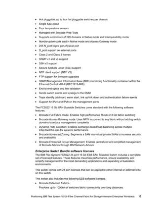 Hot pluggable, up to four hot pluggable switches per chassis
Single fuse circuit
Four temperature sensors
Managed with Brocade Web Tools
Supports a minimum of 128 domains in Native mode and Interoperability mode
Nondisruptive code load in Native mode and Access Gateway mode
255 N_port logins per physical port
D_port support on external ports
Class 2 and Class 3 frames
SNMP v1 and v3 support
SSH v2 support
Secure Sockets Layer (SSL) support
NTP client support (NTP V3)
FTP support for firmware upgrades
SNMP/Management Information Base (MIB) monitoring functionality contained within the
Ethernet Control MIB-II (RFC1213-MIB)
End-to-end optics and link validation
Sends switch events and syslogs to the CMM
Traps identify cold start, warm start, link up/link down and authentication failure events
Support for IPv4 and IPv6 on the management ports
The FC5022 16 Gb SAN Scalable Switches come standard with the following software
features:
Brocade Full Fabric mode: Enables high performance 16 Gb or 8 Gb fabric switching
Brocade Access Gateway mode: Uses NPIV to connect to any fabric without adding switch
domains to reduce management complexity
Dynamic Path Selection: Enables exchange-based load balancing across multiple
Inter-Switch Links for superior performance
Brocade Advanced Zoning: Segments a SAN into virtual private SANs to increase security
and availability
Brocade Enhanced Group Management: Enables centralized and simplified management
of Brocade fabrics through IBM Network Advisor

Enterprise Switch Bundle software licenses
The IBM Flex System FC5022 24-port 16 Gb ESB SAN Scalable Switch includes a complete
set of licensed features. These features maximize performance, ensure availability, and
simplify management for the most demanding applications and expanding virtualization
environments.
This switch comes with 24 port licenses that can be applied to either internal or external links
on this switch.
This switch also includes the following ESB software licenses:
Brocade Extended Fabrics
Provides up to 1000km of switches fabric connectivity over long distances.

Positioning IBM Flex System 16 Gb Fibre Channel Fabric for Storage-Intensive Enterprise Workloads

17

 
