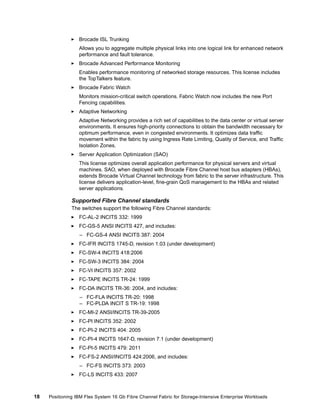 Brocade ISL Trunking
Allows you to aggregate multiple physical links into one logical link for enhanced network
performance and fault tolerance.
Brocade Advanced Performance Monitoring
Enables performance monitoring of networked storage resources. This license includes
the TopTalkers feature.
Brocade Fabric Watch
Monitors mission-critical switch operations. Fabric Watch now includes the new Port
Fencing capabilities.
Adaptive Networking
Adaptive Networking provides a rich set of capabilities to the data center or virtual server
environments. It ensures high-priority connections to obtain the bandwidth necessary for
optimum performance, even in congested environments. It optimizes data traffic
movement within the fabric by using Ingress Rate Limiting, Quality of Service, and Traffic
Isolation Zones.
Server Application Optimization (SAO)
This license optimizes overall application performance for physical servers and virtual
machines. SAO, when deployed with Brocade Fibre Channel host bus adapters (HBAs),
extends Brocade Virtual Channel technology from fabric to the server infrastructure. This
license delivers application-level, fine-grain QoS management to the HBAs and related
server applications.

Supported Fibre Channel standards
The switches support the following Fibre Channel standards:
FC-AL-2 INCITS 332: 1999
FC-GS-5 ANSI INCITS 427, and includes:
– FC-GS-4 ANSI INCITS 387: 2004
FC-IFR INCITS 1745-D, revision 1.03 (under development)
FC-SW-4 INCITS 418:2006
FC-SW-3 INCITS 384: 2004
FC-VI INCITS 357: 2002
FC-TAPE INCITS TR-24: 1999
FC-DA INCITS TR-36: 2004, and includes:
– FC-FLA INCITS TR-20: 1998
– FC-PLDA INCIT S TR-19: 1998
FC-MI-2 ANSI/INCITS TR-39-2005
FC-PI INCITS 352: 2002
FC-PI-2 INCITS 404: 2005
FC-PI-4 INCITS 1647-D, revision 7.1 (under development)
FC-PI-5 INCITS 479: 2011
FC-FS-2 ANSI/INCITS 424:2006, and includes:
– FC-FS INCITS 373: 2003
FC-LS INCITS 433: 2007

18

Positioning IBM Flex System 16 Gb Fibre Channel Fabric for Storage-Intensive Enterprise Workloads

 