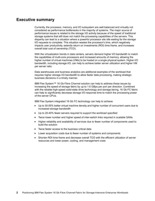 Executive summary
Currently, the processor, memory, and I/O subsystem are well balanced and virtually not
considered as performance bottlenecks in the majority of systems. The major source of
performance issues is related to the storage I/O activity because of the speed of traditional
storage systems that still does not match the processing capabilities of the servers. This
disparity can lead to a situation where a powerful processor sits idle waiting for the storage
I/O requests to complete. This situation wastes the processor’s time, which negatively
impacts user productivity, extends return on investments (ROI) time frame, and increases
overall total cost of ownership (TCO).
With the virtualization trends in data centers, servers demand higher I/O bandwidth to match
the capabilities of multi-core processors and increased amounts of memory, allowing the
higher number of virtual machines (VMs) to be hosted on a single physical system. Higher I/O
bandwidth, including storage I/O, can help to achieve better server utilization and higher VM
per server ratio.
Data warehouses and business analytics are additional examples of the workload that
requires higher storage I/O bandwidth to allow faster data processing, making strategic
business decisions in a timely manner.
IBM Flex System™ 16 Gb Fibre Channel solution can help to address these issues by
increasing the speed of storage fabric by up to 1.6 GBps per port per direction. Combined
with the reliable high-speed solid-state drive technology and storage tiering, 16 Gb FC fabric
can help to significantly decrease storage I/O response time to match the processing power
of the server CPUs.
IBM Flex System integrated 16 Gb FC technology can help to achieve:
Up to 30-50% better virtual machine density and higher number of concurrent users due to
increased storage bandwidth
Up to 20-40% fewer servers required to support the workload specified
Twice lower number and higher speed of inter-switch links required in scalable SANs
Higher reliability and availability of services due to fewer number of components used to
build the solution
Twice faster access to the business critical data
Lower acquisition costs due to fewer number of systems and components
Shorten ROI time frame and decrease overall TCO with the efficient utilization of server
resources and lower power, cooling, and management costs

2

Positioning IBM Flex System 16 Gb Fibre Channel Fabric for Storage-Intensive Enterprise Workloads

 