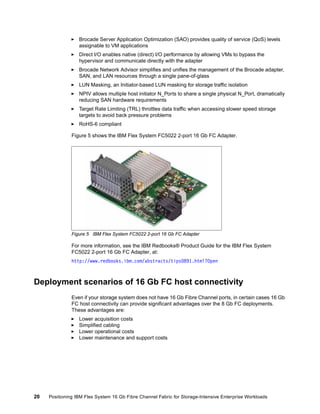 Brocade Server Application Optimization (SAO) provides quality of service (QoS) levels
assignable to VM applications
Direct I/O enables native (direct) I/O performance by allowing VMs to bypass the
hypervisor and communicate directly with the adapter
Brocade Network Advisor simplifies and unifies the management of the Brocade adapter,
SAN, and LAN resources through a single pane-of-glass
LUN Masking, an Initiator-based LUN masking for storage traffic isolation
NPIV allows multiple host initiator N_Ports to share a single physical N_Port, dramatically
reducing SAN hardware requirements
Target Rate Limiting (TRL) throttles data traffic when accessing slower speed storage
targets to avoid back pressure problems
RoHS-6 compliant
Figure 5 shows the IBM Flex System FC5022 2-port 16 Gb FC Adapter.

Figure 5 IBM Flex System FC5022 2-port 16 Gb FC Adapter

For more information, see the IBM Redbooks® Product Guide for the IBM Flex System
FC5022 2-port 16 Gb FC Adapter, at:
http://www.redbooks.ibm.com/abstracts/tips0891.html?Open

Deployment scenarios of 16 Gb FC host connectivity
Even if your storage system does not have 16 Gb Fibre Channel ports, in certain cases 16 Gb
FC host connectivity can provide significant advantages over the 8 Gb FC deployments.
These advantages are:
Lower acquisition costs
Simplified cabling
Lower operational costs
Lower maintenance and support costs

20

Positioning IBM Flex System 16 Gb Fibre Channel Fabric for Storage-Intensive Enterprise Workloads

 
