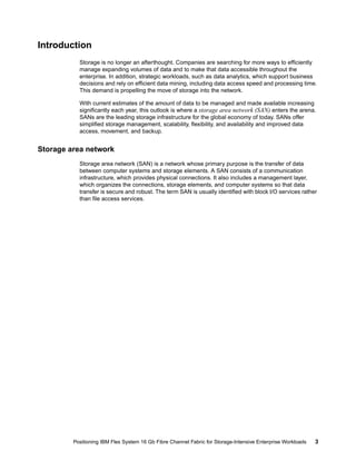 Introduction
Storage is no longer an afterthought. Companies are searching for more ways to efficiently
manage expanding volumes of data and to make that data accessible throughout the
enterprise. In addition, strategic workloads, such as data analytics, which support business
decisions and rely on efficient data mining, including data access speed and processing time.
This demand is propelling the move of storage into the network.
With current estimates of the amount of data to be managed and made available increasing
significantly each year, this outlook is where a storage area network (SAN) enters the arena.
SANs are the leading storage infrastructure for the global economy of today. SANs offer
simplified storage management, scalability, flexibility, and availability and improved data
access, movement, and backup.

Storage area network
Storage area network (SAN) is a network whose primary purpose is the transfer of data
between computer systems and storage elements. A SAN consists of a communication
infrastructure, which provides physical connections. It also includes a management layer,
which organizes the connections, storage elements, and computer systems so that data
transfer is secure and robust. The term SAN is usually identified with block I/O services rather
than file access services.

Positioning IBM Flex System 16 Gb Fibre Channel Fabric for Storage-Intensive Enterprise Workloads

3

 