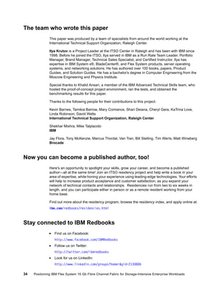 The team who wrote this paper
This paper was produced by a team of specialists from around the world working at the
International Technical Support Organization, Raleigh Center.
Ilya Krutov is a Project Leader at the ITSO Center in Raleigh and has been with IBM since
1998. Before he joined the ITSO, Ilya served in IBM as a Run Rate Team Leader, Portfolio
Manager, Brand Manager, Technical Sales Specialist, and Certified Instructor. Ilya has
expertise in IBM System x®, BladeCenter®, and Flex System products, server operating
systems, and networking solutions. He has authored over 100 books, papers, Product
Guides, and Solution Guides. He has a bachelor’s degree in Computer Engineering from the
Moscow Engineering and Physics Institute.
Special thanks to Khalid Ansari, a member of the IBM Advanced Technical Skills team, who
hosted the proof-of-concept project environment, ran the tests, and obtained the
benchmarking results for this paper.
Thanks to the following people for their contributions to this project:
Kevin Barnes, Tamikia Barrow, Mary Comianos, Shari Deiana, Cheryl Gera, KaTrina Love,
Linda Robinson, David Watts
International Technical Support Organization, Raleigh Center
Shekhar Mishra, Mike Talplacido
IBM
Jay Flora, Tony McKenzie, Marcus Thordal, Van Tran, Bill Stelling, Tim Werts, Matt Wineberg
Brocade

Now you can become a published author, too!
Here's an opportunity to spotlight your skills, grow your career, and become a published
author—all at the same time! Join an ITSO residency project and help write a book in your
area of expertise, while honing your experience using leading-edge technologies. Your efforts
will help to increase product acceptance and customer satisfaction, as you expand your
network of technical contacts and relationships. Residencies run from two to six weeks in
length, and you can participate either in person or as a remote resident working from your
home base.
Find out more about the residency program, browse the residency index, and apply online at:
ibm.com/redbooks/residencies.html

Stay connected to IBM Redbooks
Find us on Facebook:
http://www.facebook.com/IBMRedbooks
Follow us on Twitter:
http://twitter.com/ibmredbooks
Look for us on LinkedIn:
http://www.linkedin.com/groups?home=&gid=2130806
34

Positioning IBM Flex System 16 Gb Fibre Channel Fabric for Storage-Intensive Enterprise Workloads

 