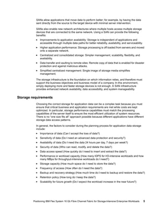 SANs allow applications that move data to perform better; for example, by having the data
sent directly from the source to the target device with minimal server intervention.
SANs also enable new network architectures where multiple hosts access multiple storage
devices that are connected to the same network. Using a SAN can provide the following
benefits:
Improvements to application availability: Storage is independent of applications and
accessible through multiple data paths for better reliability, availability, and serviceability.
Higher application performance: Storage processing is off loaded from servers and moved
onto a separate network.
Centralized and consolidated storage: Simpler management, scalability, flexibility, and
availability.
Data transfer and vaulting to remote sites: Remote copy of data that is enabled for disaster
protection and against malicious attacks.
Simplified centralized management: Single image of storage media simplifies
management.
The storage infrastructure is the foundation on which information relies, and therefore must
support the business objectives and business model of a company. In this environment,
simply deploying more and faster storage devices is not enough. A SAN infrastructure
provides enhanced network availability, data accessibility, and system manageability.

Storage requirements
Choosing the correct storage for application data can be a complex task because you must
ensure that critical business and application requirements are met while costs are kept
optimized. In particular, storage performance capabilities must match the processing
capabilities of the server itself to ensure the most efficient utilization of system resources.
There is no “one size fits all” approach possible because different applications have different
storage data access patterns.
In general, the factors to consider during the planning process for application data storage
include:
Importance of data (Can I accept the loss of data?)
Sensitivity of data (Do I need an advanced data protection and security?)
Availability of data (Do I need the data 24 hours per day, 7 days per week?)
Security of data (Who can read, modify, and delete the data?)
Data access speed (How quickly do I need to insert and extract the data?)
Performance or workload capacity (How many IOPS for I/O-intensive workloads and how
many MBps for throughput-intensive workloads do I need?)
Storage capacity (How much space do I need to store the data?)
Frequency of access (How often do I need the data?)
Backup and recovery strategy (How much time do I need to backup and restore the data?)
Retention policy (How long do I keep the data?)
Scalability for future growth (Do I expect the workload increase in the near future?)

Positioning IBM Flex System 16 Gb Fibre Channel Fabric for Storage-Intensive Enterprise Workloads

5

 