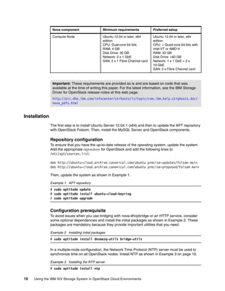 10 Using the IBM XIV Storage System in OpenStack Cloud Environments
Installation
The first step is to install Ubuntu Server 12.04.1 (x64) and then to update the APT repository
with OpenStack Folsom. Then, install the MySQL Server and OpenStack components.
Repository configuration
To ensure that you have the up-to-date release of the operating system, update the system.
Add the appropriate repository for OpenStack and add the following lines to
/etc/apt/sources.list:
deb http://ubuntu-cloud.archive.canonical.com/ubuntu precise-updates/folsom main
deb http://ubuntu-cloud.archive.canonical.com/ubuntu precise-proposed/folsom main
Then, update the system as shown in Example 1.
Example 1 APT repository
# sudo aptitude update
# sudo aptitude install ubuntu-cloud-keyring
# sudo aptitude upgrade
Configuration prerequisite
To avoid issues when you use bridging with nova-dhcpbridge or an HTTP service, consider
some optional dependencies and install the initial packages as shown in Example 2. These
packages are mandatory because they provide important utilities that you need.
Example 2 Installing initial packages
# sudo aptitude install dnsmasq-utils bridge-utils
In a multiple-node configuration, the Network Time Protocol (NTP) server must be used to
synchronize time on all OpenStack nodes. Install NTP as shown in Example 3 on page 10.
Example 3 Installing the NTP server
# sudo aptitude install ntp
Compute Node Ubuntu 12.04 or later, x64
edition
CPU: Dual-core 64 bits
RAM: 4 GB
Disk Drive: 30 GB
Network: 2 x 1 GbE
SAN: 2 x 1 Fibre Channel card
Ubuntu 12.04 or later, x64
edition
CPU: > Quad-core 64 bits with
Intel VT or AMD-V
RAM: 32 GB
Disk Drive: >60 GB
Network: 1 x 1 GbE + 2 x
10 GbE
SAN: 2 x Fibre Channel card
Important: These requirements are provided as is and are based on code that was
available at the time of writing this paper. For the latest information, see the IBM Storage
Driver for OpenStack release notes at this web page:
http://pic.dhe.ibm.com/infocenter/strhosts/ic/topic/com.ibm.help.strghosts.doc/
nova_pdfs.html
Nova component Minimum requirements Preferred setup
 