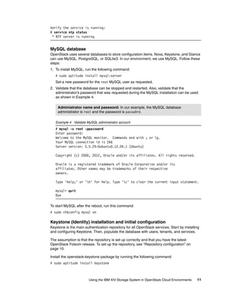 Using the IBM XIV Storage System in OpenStack Cloud Environments 11
Verify the service is running:
# service ntp status
* NTP server is running
MySQL database
OpenStack uses several databases to store configuration items. Nova, Keystone, and Glance
can use MySQL, PostgreSQL, or SQLite3. In our environment, we use MySQL. Follow these
steps:
1. To install MySQL, run the following command:
# sudo aptitude install mysql-server
Set a new password for the root MySQL user as requested.
2. Validate that the database can be stopped and restarted. Also, validate that the
administrator’s password that was requested during the MySQL installation can be used
as shown in Example 4.
Example 4 Validate MySQL administrator account
# mysql -u root -ppassword
Enter password:
Welcome to the MySQL monitor. Commands end with ; or g.
Your MySQL connection id is 266
Server version: 5.5.29-0ubuntu0.12.04.1 (Ubuntu)
Copyright (c) 2000, 2012, Oracle and/or its affiliates. All rights reserved.
Oracle is a registered trademark of Oracle Corporation and/or its
affiliates. Other names may be trademarks of their respective
owners.
Type 'help;' or 'h' for help. Type 'c' to clear the current input statement.
mysql> quit
Bye
To start MySQL after the reboot, run this command:
# sudo chkconfig mysql on
Keystone (Identity) installation and initial configuration
Keystone is the main authentication repository for all OpenStack services. Start by installing
and configuring Keystone. Then, populate the database with users, tenants, and services.
The assumption is that the repository is set up correctly and that you have the latest
OpenStack Folsom release. To set up the repository, see “Repository configuration” on
page 10.
Install the openstack-keystone package by running the following command:
# sudo aptitude install keystone
Administrator name and password: In our example, the MySQL database
administrator is root and the password is passw0rd.
 