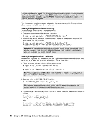 12 Using the IBM XIV Storage System in OpenStack Cloud Environments
After the Keystone installation, create a database that is named keystone. Then, create the
tables that are required to store Keystone Items.
Creating the keystone database manually
Create an empty database that is named keystone:
1. Create the keystone database with the command:
# mysql -u root -ppassw0rd -e ‘CREATE DATABASE keystone;’
2. To create the MySQL Keystone user and give full access to the keystone database that
you created, run this command:
# mysql -u root -ppassw0rd -e ‘GRANT ALL ON keystone.* TO
“keystone”@”localhost” IDENTIFIED BY “YOUR_KEYSTONE_PASSWORD”;’
Creating the keystone admin credential
To administer Keystone, you need to “source” the Keystone client’s environment variable with
the SERVICE_TOKEN and SERVICE_ENDPOINT. Follow these steps:
1. At the command prompt, enter the following commands:
# export SERVICE_TOKEN=$(openssl rand -hex 10)
# export SERVICE_ENDPOINT=http://127.0.0.1:35357/v2.0
2. Save the value of SERVICE_TOKEN in a file:
# echo $SERVICE_TOKEN > ~/keystone_admin_token
3. Update the /etc/keystone/keystone.conf file by setting the admin_token and connection
options:
# admin_token = ADMIN replaced by:
admin_token = SERVICE_TOKEN_VALUE
and
# connection = sqlite:////var/lib/keystone/keystone.db replaced by:
connection = mysql://keystone:KEYSTONE_PASSWORD@HOST_NAME/keystone
Keystone installation script: The Keystone installation script creates an SQLite database
on /var/lib/keystone/. We do not use SQLite as the main repository because the
preferred method is to use the separate MySQL installation process that we described in
“MySQL database” on page 11.
Password: In the preceding command, you created a MySQL user named “keystone”
with the password YOUR_KEYSTONE_PASSWORD. Replace YOUR_KEYSTONE_PASSWORD with
your own password and keep it in a safe place.
Tip: We use OpenSSL’s rand function, which might not be installed on your system, to
generate the Service Token Key.
Tip: Save the generated file (keystone_admin_token) in a safe place because the
content is used to configure other OpenStack components.
 