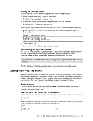 Using the IBM XIV Storage System in OpenStack Cloud Environments 13
Starting the Keystone service
Start the Keystone service and make it part of the system start procedure:
1. To start the Keystone service, run this command:
# sudo service openstack-keystone start
2. To make the service available after the system starts, run this command:
# sudo chkconfig openstack-keystone on
Verify that the Keystone service is running and that no errors exist in the Keystone log file:
1. Check whether the Keystone service is running. Run the command that is shown in
Example 5.
Example 5 Check Keystone service
# sudo service keystone status
keystone start/running, process 909
2. Check the error log:
# grep -i error /var/log/keystone/keystone.log
Synchronizing the keystone database
You can now synchronize the keystone database. The synchronization process creates the
required tables in the database. To synchronize the keystone database, run the
keystone-manage db_sync command in the terminal prompt as the root user.
After the database initialization, you can create users, roles, tenants, and services.
Creating users, roles, and tenants
When you install Keystone, the database tables are empty. You must create several items to
administer and allow other components to interact with Keystone. Example 6 shows how to
create a user that is called admin. Then, give that user the admin role within a defined tenant
named admin. Then, use the admin user that you created to manage Keystone.
Creating a user
Create an admin user with the Keystone user-create command as shown in Example 6.
Example 6 Keystone creating a user
# keystone user-create --name admin --pass passw0rd
+----------+----------------------------------------------------------------------
---------------------------------------------------+
| property | value
|
+----------+----------------------------------------------------------------------
---------------------------------------------------+
| email |
|
| enabled | true
|
Important: If you created the database manually, you must synchronize the database in
this way.
 