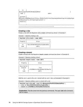 14 Using the IBM XIV Storage System in OpenStack Cloud Environments
| id |
c8bcbaaa5a244e49919918bda9a894a4 |
| name | admin
|
| password |
$6$rounds=40000$wo3vvujrr2vxnu.c$5d5chfsptblnnsn/bnpnxwgtwhkkwnkrwgv/wrzsp9qu4tgok
unvdboavbz1p711o.2klfyqn/cwyhipckx2t/ |
| tenantid |
|
+----------+----------------------------------------------------------------------
---------------------------------------------------+
Creating a role
Create a role with the Keystone role-create command as shown in Example 7.
Example 7 Keystone creating a role
# keystone role-create --name admin
+----------+----------------------------------+
| Property | Value |
+----------+----------------------------------+
| id | fb2c178790704412bf0cefaa66c5d01a |
| name | admin |
+----------+----------------------------------+
Creating a tenant
Create a tenant with the Keystone tenant-create command as shown in Example 8.
Example 8 Keystone creating a tenant
# keystone tenant-create --name admin
+-------------+----------------------------------+
| Property | Value |
+-------------+----------------------------------+
| description | |
| enabled | True |
| id | e7b3098b7ac140c9ae9b0c78136ee7dc |
| name | admin |
+-------------+----------------------------------+
Add the admin user to the admin tenant with an admin role, as illustrated in Example 9.
Example 9 Keystone adding a user to a tenant with a role
# keystone user-role-add --user-id c8bcbaaa5a244e49919918bda9a894a4 
> --role-id fb2c178790704412bf0cefaa66c5d01a 
> --tenant-id e7b3098b7ac140c9ae9b0c78136ee7dc
Explanation: The IDs come from the previous commands. The user-add-role command
has no output.
 