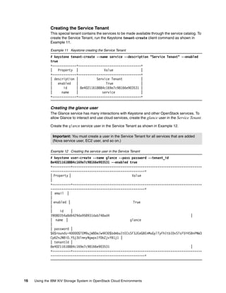 16 Using the IBM XIV Storage System in OpenStack Cloud Environments
Creating the Service Tenant
This special tenant contains the services to be made available through the service catalog. To
create the Service Tenant, run the Keystone tenant-create client command as shown in
Example 11.
Example 11 Keystone creating the Service Tenant
# keystone tenant-create --name service --description "Service Tenant" --enabled
true
+-------------+----------------------------------+
| Property | Value |
+-------------+----------------------------------+
| description | Service Tenant |
| enabled | True |
| id | 8e40211618884c169e7c98166e903531 |
| name | service |
+-------------+----------------------------------+
Creating the glance user
The Glance service has many interactions with Keystone and other OpenStack services. To
allow Glance to interact and use cloud services, create the glance user in the Service Tenant.
Create the glance service user in the Service Tenant as shown in Example 12.
Example 12 Creating the service user in the Service Tenant
# keystone user-create --name glance --pass password --tenant_id
8e40211618884c169e7c98166e903531 --enabled true
+----------+----------------------------------------------------------------------
---------------------------------------------------+
| Property | Value
|
+----------+----------------------------------------------------------------------
---------------------------------------------------+
| email |
|
| enabled | True
|
| id |
39080354a8d6429da958931dab748ad4 |
| name | glance
|
| password |
$6$rounds=40000$TEM9ujWBDe/w4R30$bdmbuItECsSF3JEeGBEnMuGylTyFhItbIDvSTsF5Y4SBnPNW3
Cp62nJNBiO.Y5j3UlmnyNgwpxIfDbZjvYB1j1 |
| tenantId |
8e40211618884c169e7c98166e903531 |
+----------+----------------------------------------------------------------------
---------------------------------------------------+
Important: You must create a user in the Service Tenant for all services that are added
(Nova service user, EC2 user, and so on.)
 