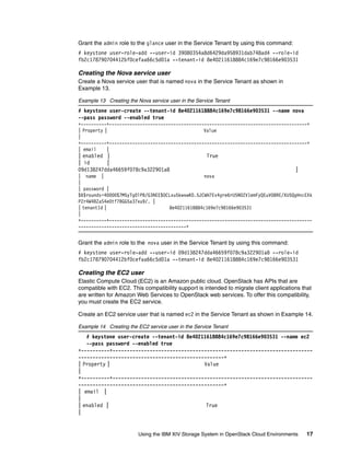 Using the IBM XIV Storage System in OpenStack Cloud Environments 17
Grant the admin role to the glance user in the Service Tenant by using this command:
# keystone user-role-add --user-id 39080354a8d6429da958931dab748ad4 --role-id
fb2c178790704412bf0cefaa66c5d01a --tenant-id 8e40211618884c169e7c98166e903531
Creating the Nova service user
Create a Nova service user that is named nova in the Service Tenant as shown in
Example 13.
Example 13 Creating the Nova service user in the Service Tenant
# keystone user-create --tenant-id 8e40211618884c169e7c98166e903531 --name nova
--pass password --enabled true
+----------+-----------------------------------------------------------------------------+
| Property | Value
|
+----------+-----------------------------------------------------------------------------+
| email |
| enabled | True
| id |
09d138247dda46659f078c9a322901a8 |
| name | nova
|
| password |
$6$rounds=40000$7M5yTg0lPB/G3NEE$OCLxu5kwxwKO.5JCWH7Ev4gre6rU5N0ZV1emFyQEuVO8RE/XU5QgHncEXk
PZr4W4BZaS4e0tf7BGG5a37xu9/. |
| tenantId | 8e40211618884c169e7c98166e903531
|
+----------+-------------------------------------------------------------------------------
------------------------------------------+
Grant the admin role to the nova user in the Service Tenant by using this command:
# keystone user-role-add --user-id 09d138247dda46659f078c9a322901a8 --role-id
fb2c178790704412bf0cefaa66c5d01a --tenant-id 8e40211618884c169e7c98166e903531
Creating the EC2 user
Elastic Compute Cloud (EC2) is an Amazon public cloud. OpenStack has APIs that are
compatible with EC2. This compatibility support is intended to migrate client applications that
are written for Amazon Web Services to OpenStack web services. To offer this compatibility,
you must create the EC2 service.
Create an EC2 service user that is named ec2 in the Service Tenant as shown in Example 14.
Example 14 Creating the EC2 service user in the Service Tenant
# keystone user-create --tenant-id 8e40211618884c169e7c98166e903531 --name ec2
--pass password --enabled true
+----------+----------------------------------------------------------------------
---------------------------------------------------+
| Property | Value
|
+----------+----------------------------------------------------------------------
---------------------------------------------------+
| email |
|
| enabled | True
|
 