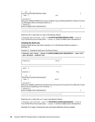 18 Using the IBM XIV Storage System in OpenStack Cloud Environments
| id |
edcdf01973dd44f8857896b95ecf9d09 |
| name | ec2
|
| password |
$6$rounds=40000$zxHONO76nUjXilpe$j1z318Gp49ivGaLqcQYH0w5xRa8eDfED//tSWbs4zFfy1WTnp
anuzMG2pq8Wzr3HXbnty4J9VEg232Z4wKXcJ0 |
| tenantId |
8e40211618884c169e7c98166e903531 |
+----------+----------------------------------------------------------------------
---------------------------------------------------+
Grant the admin role to the ec2 user in the Service Tenant:
# keystone user-role-add --user-id edcdf01973dd44f8857896b95ecf9d09 --role-id
fb2c178790704412bf0cefaa66c5d01a --tenant-id 8e40211618884c169e7c98166e903531
Creating the Swift user
Create a Swift service user that is named swift in the Service Tenant as shown in
Example 15.
Example 15 Creating the Swift user in the Service Tenant
# keystone user-create --tenant-id 8e40211618884c169e7c98166e903531 --name swift
--pass password --enabled true
+----------+----------------------------------------------------------------------
---------------------------------------------------+
| Property | Value
|
+----------+----------------------------------------------------------------------
---------------------------------------------------+
| email |
|
| enabled | True
|
| id |
7059a9f98c4c4e4d921e0d24de562624 |
| name | swift
|
| password |
$6$rounds=40000$rjzQRF0fqfqkcWZi$9nYH3utSrw27EejdckVA/TbzJBuJ9l3TwvcM0B.MxZc75zqhZ
B2v0axe4vPSciKQaWFWwtgUTv5hvrEDdXhwN. |
| tenantId |
8e40211618884c169e7c98166e903531 |
+----------+----------------------------------------------------------------------
---------------------------------------------------+
Grant the admin role to the swift user in the Service Tenant:
# keystone user-role-add --user-id 7059a9f98c4c4e4d921e0d24de562624 --role-id
fb2c178790704412bf0cefaa66c5d01a --tenant-id 8e40211618884c169e7c98166e903531
Example 16 on page 19 shows the user and tenant definitions that we created.
 