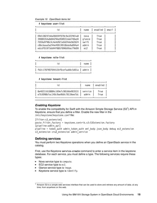 Using the IBM XIV Storage System in OpenStack Cloud Environments 19
Example 16 OpenStack items list
# keystone user-list
+----------------------------------+--------+---------+-------+
| id | name | enabled | email |
+----------------------------------+--------+---------+-------+
| 09d138247dda46659f078c9a322901a8 | nova | True | |
| 39080354a8d6429da958931dab748ad4 | glance | True | |
| 7059a9f98c4c4e4d921e0d24de562624 | swift | True | |
| c8bcbaaa5a244e49919918bda9a894a4 | admin | True | |
| edcdf01973dd44f8857896b95ecf9d09 | ec2 | True | |
+----------------------------------+--------+---------+-------+
# keystone role-list
+----------------------------------+-------+
| id | name |
+----------------------------------+-------+
| fb2c178790704412bf0cefaa66c5d01a | admin |
+----------------------------------+-------+
# keystone tenant-list
+----------------------------------+---------+---------+
| id | name | enabled |
+----------------------------------+---------+---------+
| 8e40211618884c169e7c98166e903531 | service | True |
| e7b3098b7ac140c9ae9b0c78136ee7dc | admin | True |
+----------------------------------+---------+---------+
Enabling Keystone
To enable the compatibility for Swift with the Amazon Simple Storage Service (S31) API in
Keystone, ensure that you define a filter. Enable the new filter in the
/etc/keystone/keystone.conf file:
[filter:s3_extension]
paste.filter_factory = keystone.contrib.s3:S3Extension.factory
[pipeline:admin_api]
pipeline = token_auth admin_token_auth xml_body json_body debug ec2_extension
s3_extension crud_extension admin_service
Defining services
You must perform two Keystone operations when you define an OpenStack service in the
catalog.
First, use the Keystone service-create command to enter a service item in the keystone
database. For each service, you must define a type. The following services require these
types:
Nova service type is compute.
EC2 service type is ec2.
Glance service type is image.
Keystone service type is identify.
1
Amazon S3 is a simple web services interface that can be used to store and retrieve any amount of data, at any
time, from anywhere on the web.
 