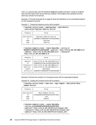 20 Using the IBM XIV Storage System in OpenStack Cloud Environments
Then, in a second step, with the Keystone endpoint-create command, create an endpoint
item that links back to the service that you entered. This endpoint item specifies how the
client can connect to the service.
Example 17 through Example 22 on page 22 show the definitions of an associated endpoint
for the mandatory services.
Example 17 Creating the Keystone service with its endpoint
# keystone service-create --name=keystone --type=identity
--description="Keystone Identity Service"
+-------------+----------------------------------+
| Property | Value |
+-------------+----------------------------------+
| description | Keystone Identity Service |
| id | dbbd584177e84b2b95ff4cd4033de6b8 |
| name | keystone |
| type | identity |
+-------------+----------------------------------+
# keystone endpoint-create --region RegionOne --service_id
dbbd584177e84b2b95ff4cd4033de6b8 --publicurl 'http://172.16.104.169:5000/v2.0'
--adminurl 'http://172.16.104.169:35357/v2.0' --internalurl
'http://172.16.104.169:5000/v2.0'
+-------------+----------------------------------+
| Property | Value |
+-------------+----------------------------------+
| adminurl | http://172.16.104.169:35357/v2.0 |
| id | 0ddb84d4ef534ecaaa93901836e6f58e |
| internalurl | http://172.16.104.169:5000/v2.0 |
| publicurl | http://172.16.104.169:5000/v2.0 |
| region | RegionOne |
| service_id | dbbd584177e84b2b95ff4cd4033de6b8 |
+-------------+----------------------------------+
Example 18 shows the creation of a Compute service with its associated endpoint.
Example 18 Creating the Compute service with its endpoint
# keystone service-create --name nova --type compute --description="Nova
Compute Service"
+-------------+----------------------------------+
| Property | Value |
+-------------+----------------------------------+
| description | Nova Compute Service |
| id | bc65b85d04524b36b502cbd3f61f504c |
| name | nova |
| type | compute |
+-------------+----------------------------------+
# keystone endpoint-create --region RegionOne
--service_id=bc65b85d04524b36b502cbd3f61f504c
--publicurl='http://172.16.104.169:8774/v2/%(tenant_id)s'
--internalurl='http://172.16.104.169:8774/v2/%(tenant_id)s'
--adminurl='http://172.16.104.169:8774/v2/%(tenant_id)s'
+-------------+---------------------------------------------+
 
