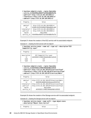 22 Using the IBM XIV Storage System in OpenStack Cloud Environments
# keystone endpoint-create --region RegionOne
--service_id=4b4e999ea40b42f7abfdd4a88e29e72b
--publicurl='http://172.16.104.169:9292/v1'
--internalurl='http://172.16.104.169:9292/v1'
--adminurl='http://172.16.104.169:9292/v1'
+-------------+----------------------------------+
| Property | Value |
+-------------+----------------------------------+
| adminurl | http://172.16.104.169:9292/v1 |
| id | 63400c355f814b00b07480de8b65ce85 |
| internalurl | http://172.16.104.169:9292/v1 |
| publicurl | http://172.16.104.169:9292/v1 |
| region | RegionOne |
| service_id | 4b4e999ea40b42f7abfdd4a88e29e72b |
+-------------+----------------------------------+
Example 21 shows the creation of the EC2 service with its associated endpoint.
Example 21 Creating the EC2 service with its endpoint
# keystone service-create --name ec2 --type ec2 --description="EC2
Compatibility Layer"
+-------------+----------------------------------+
| Property | Value |
+-------------+----------------------------------+
| description | EC2 Compatibility Layer |
| id | d6359302111948319b0ebb48e7a42b30 |
| name | ec2 |
| type | ec2 |
+-------------+----------------------------------+
# keystone endpoint-create --region RegionOne
--service_id=d6359302111948319b0ebb48e7a42b30
--publicurl='http://172.16.104.169:8773/services/Cloud'
--internalurl='http://172.16.104.169:8773/services/Cloud'
--adminurl='http://172.16.104.169:8773/services/Admin'
+-------------+-------------------------------------------+
| Property | Value |
+-------------+-------------------------------------------+
| adminurl | http://172.16.104.169:8773/services/Admin |
| id | d0d9328cd8d843d4a5bbaeaa265437e4 |
| internalurl | http://172.16.104.169:8773/services/Cloud |
| publicurl | http://172.16.104.169:8773/services/Cloud |
| region | RegionOne |
| service_id | d6359302111948319b0ebb48e7a42b30 |
+-------------+-------------------------------------------+
Example 22 shows the creation of the Storage service with its associated endpoint.
Example 22 Creating the Storage service with its endpoint
# keystone service-create --name swift --type object-store
--description="Object Store Service"
+-------------+----------------------------------+
| Property | Value |
+-------------+----------------------------------+
 