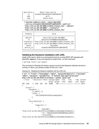 Using the IBM XIV Storage System in OpenStack Cloud Environments 23
| description | Object Store Service |
| id | 4cade54c7d8c44d393dff1a887e06700 |
| name | swift |
| type | object-store |
+-------------+----------------------------------+
# keystone endpoint-create --region RegionOne
--service_id=4cade54c7d8c44d393dff1a887e06700 --publicurl
'http://172.16.104.169:8080/v1/AUTH_%(tenant_id)s' --adminurl
'http://172.16.104.169:8080/' --internalurl
'http://172.16.104.169:8080/v1/AUTH_%(tenant_id)s'
+-------------+--------------------------------------------------+
| Property | Value |
+-------------+--------------------------------------------------+
| adminurl | http://172.16.104.169:8080/ |
| id | 55b151af1377469686bad18e238e2d4e |
| internalurl | http://172.16.104.169:8080/v1/AUTH_%(tenant_id)s |
| publicurl | http://172.16.104.169:8080/v1/AUTH_%(tenant_id)s |
| region | RegionOne |
| service_id | 4cade54c7d8c44d393dff1a887e06700 |
+-------------+--------------------------------------------------+
Validating the Keystone installation with cURL
Install cURL (curl), which is a command-line tool for running REST API requests with
OpenSSL (openssl). If you are required to install cURL, run this command:
# aptitude install curl openssl
The command in Example 23 shows a query to ensure that Keystone (Identity service) is
running. In return, you receive a token for the admin user.
Example 23 Validating the Keystone installation with the cURL tool
# curl -d '{"auth": {"tenantName": "admin", "passwordCredentials": {"username":
"admin", "password": "passw0rd"}}}' -H "Content-type:application/json"
http://172.16.104.169:35357/v2.0/tokens | python -mjson.tool
% Total % Received % Xferd Average Speed Time Time Time Current
Dload Upload Total Spent Left Speed
100 2555 0 2452 100 103 18580 780 --:--:-- --:--:-- --:--:-- 18717
{
"access": {
"metadata": {
"is_admin": 0,
"roles": [
"fb2c178790704412bf0cefaa66c5d01a"
]
},
"serviceCatalog": [
{
"endpoints": [
{
"adminURL":
"http://172.16.104.169:8774/v2/e7b3098b7ac140c9ae9b0c78136ee7dc",
"id": "e02e542363524bf8b9288526bea1825d",
"internalURL":
"http://172.16.104.169:8774/v2/e7b3098b7ac140c9ae9b0c78136ee7dc",
 