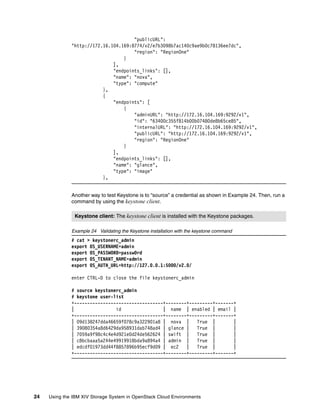 24 Using the IBM XIV Storage System in OpenStack Cloud Environments
"publicURL":
"http://172.16.104.169:8774/v2/e7b3098b7ac140c9ae9b0c78136ee7dc",
"region": "RegionOne"
}
],
"endpoints_links": [],
"name": "nova",
"type": "compute"
},
{
"endpoints": [
{
"adminURL": "http://172.16.104.169:9292/v1",
"id": "63400c355f814b00b07480de8b65ce85",
"internalURL": "http://172.16.104.169:9292/v1",
"publicURL": "http://172.16.104.169:9292/v1",
"region": "RegionOne"
}
],
"endpoints_links": [],
"name": "glance",
"type": "image"
},
Another way to test Keystone is to “source” a credential as shown in Example 24. Then, run a
command by using the keystone client.
Example 24 Validating the Keystone installation with the keystone command
# cat > keystonerc_admin
export OS_USERNAME=admin
export OS_PASSWORD=passw0rd
export OS_TENANT_NAME=admin
export OS_AUTH_URL=http://127.0.0.1:5000/v2.0/
enter CTRL-D to close the file keystonerc_admin
# source keystonerc_admin
# keystone user-list
+----------------------------------+--------+---------+-------+
| id | name | enabled | email |
+----------------------------------+--------+---------+-------+
| 09d138247dda46659f078c9a322901a8 | nova | True | |
| 39080354a8d6429da958931dab748ad4 | glance | True | |
| 7059a9f98c4c4e4d921e0d24de562624 | swift | True | |
| c8bcbaaa5a244e49919918bda9a894a4 | admin | True | |
| edcdf01973dd44f8857896b95ecf9d09 | ec2 | True | |
+----------------------------------+--------+---------+-------+
Keystone client: The keystone client is installed with the Keystone packages.
 