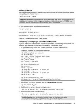 Using the IBM XIV Storage System in OpenStack Cloud Environments 25
Installing Glance
After the Keystone installation, Glance (Image service) must be installed. Install the Glance
package by using this command:
# aptitude install glance
Or, you can initialize the glance database manually:
# mysql -u root -p
mysql> CREATE DATABASE glance;
mysql> GRANT ALL ON glance.* TO 'glance'@'localhost' IDENTIFIED BY 'passw0rd';
Enter quit at the mysql> prompt to exit MySQL.
Configuring Glance (Image service to use Keystone)
Keystone is the main authentication processor. Update the Glance configuration files to use
Keystone and to set the MySQL user and password. Follow these steps:
1. To update the configuration files, run the commands as shown in Example 25.
Example 25 Updating the Glance configuration files
# /etc/glance/glance-api-paste.ini
[filter:authtoken]
admin_token = $(cat ~/keystone_admin_token)
admin_tenant_name = service
admin_user = glance
admin_password = passw0rd
/etc/glance/glance-api.conf
[paste_deploy]
flavor = keystone
# Allow access to version 1 of glance api
enable_v1_api = True
# Allow access to version 2 of glance api
enable_v2_api = True
/etc/glance/glance-registry.conf
sql_connection = "mysql://glance:passw0rd@localhost/glance"
2. Synchronize the Glance database with the glance-manage command:
# glance-manage db_sync
3. Start the glance-api and glance-registry services:
# for svc in registry api ; do service glance-$svc start; done
4. Make Glance available after the reboot:
# for svc in registry api ; do chkconfig glance-$svc on; done
Attention: Depending on which python script version you use, errors might appear in the
database. In this case, delete the glance database and the glance user in MySQL, and
follow the manual Glance database initialization that is shown next.
Troubleshooting: You can troubleshoot the Image service by checking the
/var/log/glance/registry.log and /var/log/glance/api.log files.
 