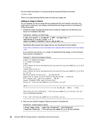 26 Using the IBM XIV Storage System in OpenStack Cloud Environments
You can check that Glance is running correctly by issuing the Glance command:
# glance index
There is no output because Glance does not have any images yet.
Adding an image to Glance
For our example, we use an image that we created with the virt-install command. You
might want to create your own image or download the test image as shown in Example 27.
Follow these steps:
1. Create the image. Example 26 shows how to create an image from the Red Hat Linux
Server 6.3 Installation ISO DVD.
Example 26 Creating a virt-install image
# sudo virt-install -n rh-qemu-02 -r 1024 --os-type=linux -f
/tmp/red-hat-6.3-server-2.qcow2 -s 8 -c
/home/itso/RHEL6.3-20120613.2-Server-x86_64-DVD1.iso
OpenStack offers several test images that you can download from this website:
http://docs.openstack.org/trunk/openstack-compute/admin/content/starting-images
.html
In our scenario, we use the cirros image. To download the test image, run the command
that is shown in Example 27.
Example 27 External test images for Glance
# mkdir -p /home/itso/images
# cd /home/itso/images
# wget
http://smoser.brickies.net/ubuntu/ttylinux-uec/ttylinux-uec-amd64-12.1_2.6.35-2
2_1.tar.gz
--2012-10-25 07:12:11--
http://smoser.brickies.net/ubuntu/ttylinux-uec/ttylinux-uec-amd64-12.1_2.6.35-2
2_1.tar.gz
Resolving smoser.brickies.net... 173.236.255.44
Connecting to smoser.brickies.net|173.236.255.44|:80... connected.
HTTP request sent, awaiting response... 200 OK
Length: 24346106 (23M) [application/x-tar]
Saving to: “ttylinux-uec-amd64-12.1_2.6.35-22_1.tar.gz”
100%[==========================================================================
=========================================>] 24,346,106 370K/s in 85s
2012-10-25 07:13:37 (278 KB/s) - “ttylinux-uec-amd64-12.1_2.6.35-22_1.tar.gz”
saved [24346106/24346106]
# tar -zxvf ttylinux-uec-amd64-12.1_2.6.35-22_1.tar.gz
2. Now, you can load the images to Glance as shown in Example 28.
Example 28 Loading images to Glance
# glance image-create --name="tty-linuxkernel" --disk-format=aki
--container-format=aki --file=ttylinux-uec-amd64-12.1_2.6.35-22_1-vmlinuz
+------------------+--------------------------------------+
 