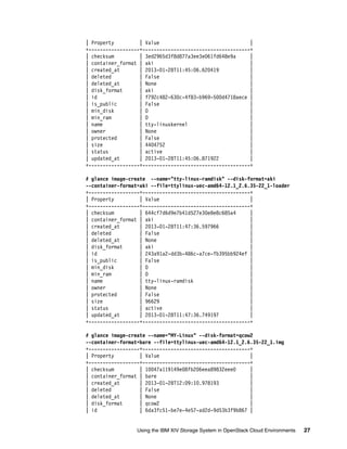 Using the IBM XIV Storage System in OpenStack Cloud Environments 27
| Property | Value |
+------------------+--------------------------------------+
| checksum | 3ed2965d3f8d877a3ee3e061fd648e9a |
| container_format | aki |
| created_at | 2013-01-28T11:45:06.620419 |
| deleted | False |
| deleted_at | None |
| disk_format | aki |
| id | f792c482-630c-4f83-b969-500d4718aece |
| is_public | False |
| min_disk | 0 |
| min_ram | 0 |
| name | tty-linuxkernel |
| owner | None |
| protected | False |
| size | 4404752 |
| status | active |
| updated_at | 2013-01-28T11:45:06.871922 |
+------------------+--------------------------------------+
# glance image-create --name="tty-linux-ramdisk" --disk-format=aki
--container-format=aki --file=ttylinux-uec-amd64-12.1_2.6.35-22_1-loader
+------------------+--------------------------------------+
| Property | Value |
+------------------+--------------------------------------+
| checksum | 644cf7d6d9e7b41d527e30e8e8c685a4 |
| container_format | aki |
| created_at | 2013-01-28T11:47:36.597966 |
| deleted | False |
| deleted_at | None |
| disk_format | aki |
| id | 243a91a2-dd3b-486c-a7ce-fb395bb924ef |
| is_public | False |
| min_disk | 0 |
| min_ram | 0 |
| name | tty-linux-ramdisk |
| owner | None |
| protected | False |
| size | 96629 |
| status | active |
| updated_at | 2013-01-28T11:47:36.749197 |
+------------------+--------------------------------------+
# glance image-create --name="MY-Linux" --disk-format=qcow2
--container-format=bare --file=ttylinux-uec-amd64-12.1_2.6.35-22_1.img
+------------------+--------------------------------------+
| Property | Value |
+------------------+--------------------------------------+
| checksum | 10047a119149e08fb206eea89832eee0 |
| container_format | bare |
| created_at | 2013-01-28T12:09:10.978193 |
| deleted | False |
| deleted_at | None |
| disk_format | qcow2 |
| id | 6da3fc51-be7e-4e57-ad2d-9d53b3f9b867 |
 