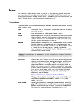 Using the IBM XIV Storage System in OpenStack Cloud Environments 3
Concept
The OpenStack cloud connects to the XIV over an iSCSI connection. Remote cloud users
can issue requests for storage resources from the OpenStack cloud. These requests are
transparently handled by the IBM Storage Driver. The IBM Storage Driver communicates with
the XIV Storage System and controls the storage volumes on it.
Terminology
OpenStack introduced a specific terminology to describes its features and functions, including
these important terms:
User Any person, user, or administrator who wants to use cloud services or
administer tenants.
Role User, administrator, or system service within a tenant
Tenant OpenStack supports the concept of multi-tenancy as an organizational
structure. By this approach, resources are managed within a tenant
and can share services. A tenant offers the ability to correlate usage
tracking, auditing, authorization, and so on.
Service OpenStack and Linux services have some similarities. A Linux service
(formally a daemon) is a program that runs in the background and
listens to a port to respond to service requests. An OpenStack service
is a group of Linux services that work together. For example,
nova-compute and nova-scheduler are two of the Linux services that
implement the Compute service.
Hypervisor Software that allows multiple virtual images to share a single physical
machine. OpenStack Compute requires a hypervisor, and Compute
controls the hypervisors through an API server. The process for
selecting a hypervisor usually is prioritizing and deciding based on
budget and resource constraints and the inevitable list of supported
features and required technical specifications. Most developments are
done with the kernel-based virtual machine (KVM) and Xen based
hypervisors. For a detailed list of features and support across the
hypervisors, see this website:
http://wiki.openstack.org/HypervisorSupportMatrix
The types of virtualization standards that can be used with Compute
include KVM, Quick Emulator (QEMU), VMware ESX/ESXi 4.1
update 1, and Xen.
Code names Every OpenStack service has a code name as shown in Table 1 on
page 4. These code names are reflected in the names of configuration
files and command-line utility programs. For example, the Keystone
Identity service has a configuration file called keystone.conf.
Service: In this document, we use the term “service” to refer both to Linux and OpenStack
services.
 