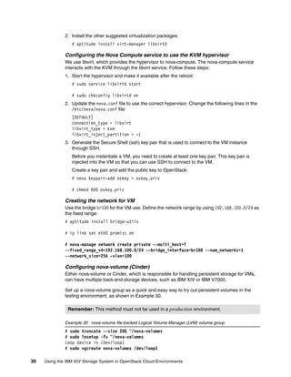 30 Using the IBM XIV Storage System in OpenStack Cloud Environments
2. Install the other suggested virtualization packages:
# aptitude install virt-manager libvirt0
Configuring the Nova Compute service to use the KVM hypervisor
We use libvirt, which provides the hypervisor to nova-compute. The nova-compute service
interacts with the KVM through the libvirt service. Follow these steps:
1. Start the hypervisor and make it available after the reboot:
# sudo service libvirtd start
# sudo chkconfig libvirtd on
2. Update the nova.conf file to use the correct hypervisor. Change the following lines in the
/etc/nova/nova.conf file:
[DEFAULT]
connection_type = libvirt
libvirt_type = kvm
libvirt_inject_partition = -1
3. Generate the Secure Shell (ssh) key pair that is used to connect to the VM instance
through SSH.
Before you instantiate a VM, you need to create at least one key pair. This key pair is
injected into the VM so that you can use SSH to connect to the VM.
Create a key pair and add the public key to OpenStack:
# nova keypair-add oskey > oskey.priv
# chmod 600 oskey.priv
Creating the network for VM
Use the bridge br100 for the VM use. Define the network range by using 192.168.100.0/24 as
the fixed range:
# aptitude install bridge-utils
# ip link set eth0 promisc on
# nova-manage network create private --multi_host=T
--fixed_range_v4=192.168.100.0/24 --bridge_interface=br100 --num_networks=1
--network_size=256 -vlan=100
Configuring nova-volume (Cinder)
Either nova-volume or Cinder, which is responsible for handling persistent storage for VMs,
can have multiple back-end storage devices, such as IBM XIV or IBM V7000.
Set up a nova-volume group as a quick and easy way to try out persistent volumes in the
testing environment, as shown in Example 30.
Example 30 nova-volume file-backed Logical Volume Manager (LVM) volume group
# sudo truncate --size 20G ~/nova-volumes
# sudo losetup -fv ~/nova-volumes
Loop device is /dev/loop1
# sudo vgcreate nova-volumes /dev/loop1
Remember: This method must not be used in a production environment.
 