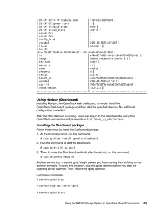 Using the IBM XIV Storage System in OpenStack Cloud Environments 35
| OS-EXT-SRV-ATTR:instance_name | instance-00000003 |
| OS-EXT-STS:power_state | 1 |
| OS-EXT-STS:task_state | None |
| OS-EXT-STS:vm_state | active |
| accessIPv4 | |
| accessIPv6 | |
| config_drive | |
| created | 2012-10-26T16:07:28Z |
| flavor | m1.small |
| hostId
|d7a4f8634212269134c1f66f2447e821c128cbb445a4638bb8914200 |
| id | ef6e6477-951c-4b1c-b5c8-73943800d5da |
| image | RedHat Enterprise Server 6.3 |
| key_name | oskey |
| metadata | {} |
| name | redhat |
| progress | 0 |
| status | ACTIVE |
| tenant_id | aedd77cd85d84c9886395c8fa8e620ae |
| updated | 2012-10-26T16:17:27Z |
| user_id | 965e7fa9579e4ceba733e9bb225aac63 |
| vmnet network | 10.0.0.3 |
+-------------------------------------+------------------------------------------+
Using Horizon (Dashboard)
Installing Horizon, the OpenStack web dashboard, is simple. Install the
OpenStack-Dashboard package and then start the apache2 daemon. No additional
configuration is needed.
After the httpd daemon is running, users can log on to the Dashboard by using their
OpenStack user names and passwords at http://host_ip_addr/horizon.
Installing the Dashboard package
Follow these steps to install the Dashboard package:
1. At the terminal prompt, run this command:
# sudo aptitude install openstack-dashboard
2. Run this command to start the Dashboard:
# sudo service httpd start
3. Then, to make the Dashboard available after the reboot, run this command:
# sudo chkconfig httpd on
Another service that is named qpidd might prevent you from starting the rabbitmq-server
daemon correctly. To avoid this situation, stop the qpidd daemon before you start the
rabbitmq-server daemon. Then, restart the qpidd daemon.
Use these commands:
# service qpidd stop
# service rabbitmq-server start
# service qpidd start
 