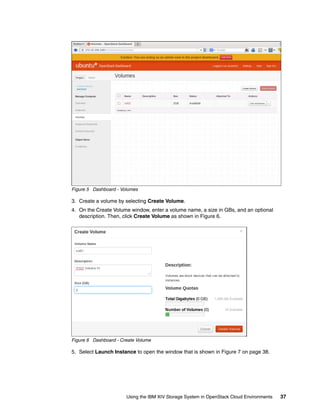 Using the IBM XIV Storage System in OpenStack Cloud Environments 37
Figure 5 Dashboard - Volumes
3. Create a volume by selecting Create Volume.
4. On the Create Volume window, enter a volume name, a size in GBs, and an optional
description. Then, click Create Volume as shown in Figure 6.
Figure 6 Dashboard - Create Volume
5. Select Launch Instance to open the window that is shown in Figure 7 on page 38.
 
