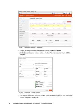 38 Using the IBM XIV Storage System in OpenStack Cloud Environments
Figure 7 Dashboard - Images & Snapshots
6. Select the image to launch (we selected image01) and click Launch.
7. In the Launch Instance window, select a medium Flavor as shown in Figure 8. Click
Launch.
Figure 8 Dashboard - Launch Instance
8. You are returned to the Instances window, which this time displays the new instance as
shown in Figure 9 on page 39.
 