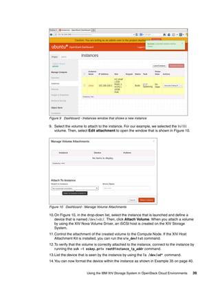 Using the IBM XIV Storage System in OpenStack Cloud Environments 39
Figure 9 Dashboard - Instances window that shows a new instance
9. Select the volume to attach to the instance. For our example, we selected the Vol01
volume. Then, select Edit attachment to open the window that is shown in Figure 10.
Figure 10 Dashboard - Manage Volume Attachments
10.On Figure 10, in the drop-down list, select the instance that is launched and define a
device that is named /dev/vdc/. Then, click Attach Volume. When you attach a volume
by using the XIV Nova Volume Driver, an iSCSI host is created on the XIV Storage
System.
11.Control the attachment of the created volume to the Compute Node. If the XIV Host
Attachment Kit is installed, you can run the xiv_devlist command.
12.To verify that the volume is correctly attached to the instance, connect to the instance by
running the ssh -i oskey.priv root@instance_ip_addr command.
13.List the device that is seen by the instance by using the ls /dev/vd* command.
14.You can now format the device within the instance as shown in Example 35 on page 40.
 