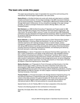 Using the IBM XIV Storage System in OpenStack Cloud Environments 41
The team who wrote this paper
This paper was produced by a team of specialists from around the world working at the
International Technical Support Organization, San Jose Center.
Desire Brival is a Certified Architect who works with clients and sales teams to architect
complex multi-brand solutions. He has deep knowledge of the IBM cross-brand initiatives,
such as Cloud Computing, Virtualization, IT Optimization, IBM Dynamic Infrastructure®, and
Storage Optimization Infrastructure. He has competitive knowledge of the major storage
providers, as well as converged infrastructure solution offerings (Matrix, UCS, and
Exadata/Exalogic).
Bert Dufrasne is an IBM Certified Consulting I/T Specialist and Project Leader for IBM
System Storage® disk products at the International Technical Support Organization, San
Jose Center. He worked at IBM in various I/T areas. He authored many IBM Redbooks®
publications and also developed and taught technical workshops. Before he joined the ITSO,
he worked for IBM Global Services as an Application Architect. He holds a Master’s degree in
Electrical Engineering.
Bruce Allworth is a Senior IT Specialist who works as a Client Technical Open Systems
Storage Specialist in Americas Sales and Distribution. He has over 20 years in IT and
extensive experience with midrange storage products in solution design, solution
management, advanced problem determination, and disaster recovery. He worked closely
with various IBM divisions in launching new products and creating critical documentation,
including Technical and Delivery Assessment Checklists, and developing and delivering
technical training for a wide range of audiences.
Mark Kremkus is a Senior IT Specialist in the Advanced Technical Skills organization. He
has 11 years of experience in the design of high performance, high availability solutions.
Mark achieved Consulting-level certification in Actualizing IT solutions. Mark’s areas of
expertise include enterprise storage performance analysis with emphasis on using empirical
data to perform mathematical modeling of disk storage performance, as well as integrating
storage with open systems hypervisors. He writes and presents on these topics. He holds a
BS degree in Electrical Engineering from Texas A&M.
Markus Oscheka is an IT Specialist for Proof of Concepts and Benchmarks in the Disk
Solution Europe team in Mainz, Germany. His areas of expertise include setup and
demonstration of IBM System Storage solutions in open environments. He has written
several IBM Redbooks and acted as the co-project lead for Redbooks publications, including
IBM DS8000® and IBM XIV Storage. He holds a degree in Electrical Engineering from the
Technical University in Darmstad.
Thomas Peralto is a Principal Consultant in the Storage Solutions Engineering Group. He
has extensive experience in implementing large and complex transport networks and
mission-critical data protection throughout the globe. Mr. Peralto also serves as a data
replication and data migration expert and speaks on both topics at the national and
international levels for IBM on the best practices for corporate data protection.
Special thanks to Lihi Lihi Tikolsky, IBM, for her help in preparation of this document.
Thanks to the following people for their contributions to this project:
Ohad Atia, Erik Zaadi, Miron Aloni, Anthony Vattathil, and Brian Carmody
IBM
 