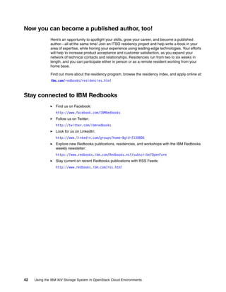 42 Using the IBM XIV Storage System in OpenStack Cloud Environments
Now you can become a published author, too!
Here’s an opportunity to spotlight your skills, grow your career, and become a published
author—all at the same time! Join an ITSO residency project and help write a book in your
area of expertise, while honing your experience using leading-edge technologies. Your efforts
will help to increase product acceptance and customer satisfaction, as you expand your
network of technical contacts and relationships. Residencies run from two to six weeks in
length, and you can participate either in person or as a remote resident working from your
home base.
Find out more about the residency program, browse the residency index, and apply online at:
ibm.com/redbooks/residencies.html
Stay connected to IBM Redbooks
Find us on Facebook:
http://www.facebook.com/IBMRedbooks
Follow us on Twitter:
http://twitter.com/ibmredbooks
Look for us on LinkedIn:
http://www.linkedin.com/groups?home=&gid=2130806
Explore new Redbooks publications, residencies, and workshops with the IBM Redbooks
weekly newsletter:
https://www.redbooks.ibm.com/Redbooks.nsf/subscribe?OpenForm
Stay current on recent Redbooks publications with RSS Feeds:
http://www.redbooks.ibm.com/rss.html
 