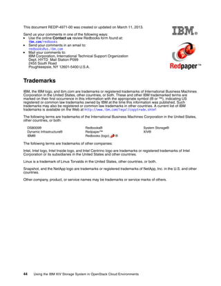 44 Using the IBM XIV Storage System in OpenStack Cloud Environments
®
Redpaper™
This document REDP-4971-00 was created or updated on March 11, 2013.
Send us your comments in one of the following ways:
Use the online Contact us review Redbooks form found at:
ibm.com/redbooks
Send your comments in an email to:
redbooks@us.ibm.com
Mail your comments to:
IBM Corporation, International Technical Support Organization
Dept. HYTD Mail Station P099
2455 South Road
Poughkeepsie, NY 12601-5400 U.S.A.
Trademarks
IBM, the IBM logo, and ibm.com are trademarks or registered trademarks of International Business Machines
Corporation in the United States, other countries, or both. These and other IBM trademarked terms are
marked on their first occurrence in this information with the appropriate symbol (® or ™), indicating US
registered or common law trademarks owned by IBM at the time this information was published. Such
trademarks may also be registered or common law trademarks in other countries. A current list of IBM
trademarks is available on the Web at http://www.ibm.com/legal/copytrade.shtml
The following terms are trademarks of the International Business Machines Corporation in the United States,
other countries, or both:
DS8000®
Dynamic Infrastructure®
IBM®
Redbooks®
Redpaper™
Redbooks (logo) ®
System Storage®
XIV®
The following terms are trademarks of other companies:
Intel, Intel logo, Intel Inside logo, and Intel Centrino logo are trademarks or registered trademarks of Intel
Corporation or its subsidiaries in the United States and other countries.
Linux is a trademark of Linus Torvalds in the United States, other countries, or both.
Snapshot, and the NetApp logo are trademarks or registered trademarks of NetApp, Inc. in the U.S. and other
countries.
Other company, product, or service names may be trademarks or service marks of others.
 