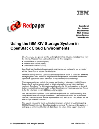 © Copyright IBM Corp. 2013. All rights reserved. ibm.com/redbooks 1
Redpaper
Using the IBM XIV Storage System in
OpenStack Cloud Environments
Cloud computing is a general term for anything that involves delivering hosted services over
the Internet. These services are broadly divided into three categories:
Infrastructure-as-a-Service (IaaS)
Platform-as-a-Service (PaaS)
Software-as-a-Service (SaaS)
OpenStack is an IaaS that allows storage to be anywhere and available for use as needed
without the confines of being in the data center.
The IBM® Storage driver for OpenStack enables OpenStack clouds to access the IBM XIV®
Storage System Gen3. The driver integrates with the OpenStack environment and enables
OpenStack applications to take advantage of the XIV enterprise-class storage.
The management driver controls the creation and deletion of volumes on the XIV Storage
System Gen3, and manages to attach or detach volumes from virtual machines (VMs)
running in OpenStack. The driver automatically creates the XIV host mappings on demand
that are required to allow running VMs on OpenStack to access the storage volumes. Access
to the XIV volumes is over an iSCSI connection protocol.
This IBM Redpaper™ provides a brief overview of OpenStack and a basic familiarity of its
usage with the IBM XIV Storage System Gen3. The illustration scenario that is presented
uses the OpenStack Folsom release implementation IaaS with Ubuntu Linux servers and the
IBM Storage Driver for OpenStack.
This paper is intended for clients and cloud administrators who look forward to integrating
IBM XIV Storage Systems in OpenStack cloud environments. The paper provides guidance in
setting up an environment for XIV with OpenStack. It is not an official support document.
Desire Brival
Bert Dufrasne
Bruce Allworth
Mark Kremkus
Markus Oscheka
Thomas Peralto
 