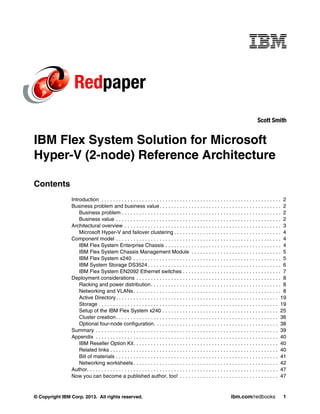 Redpaper
Scott Smith

IBM Flex System Solution for Microsoft
Hyper-V (2-node) Reference Architecture
Contents
Introduction . . . . . . . . . . . . . . . . . . . . . . . . . . . . . . . . . . . . . . . . . . . . . . . . . . . . . . . . . . . . . . 2
Business problem and business value . . . . . . . . . . . . . . . . . . . . . . . . . . . . . . . . . . . . . . . . . . 2
Business problem . . . . . . . . . . . . . . . . . . . . . . . . . . . . . . . . . . . . . . . . . . . . . . . . . . . . . . . 2
Business value . . . . . . . . . . . . . . . . . . . . . . . . . . . . . . . . . . . . . . . . . . . . . . . . . . . . . . . . . 2
Architectural overview . . . . . . . . . . . . . . . . . . . . . . . . . . . . . . . . . . . . . . . . . . . . . . . . . . . . . . 3
Microsoft Hyper-V and failover clustering . . . . . . . . . . . . . . . . . . . . . . . . . . . . . . . . . . . . . 4
Component model . . . . . . . . . . . . . . . . . . . . . . . . . . . . . . . . . . . . . . . . . . . . . . . . . . . . . . . . . 4
IBM Flex System Enterprise Chassis . . . . . . . . . . . . . . . . . . . . . . . . . . . . . . . . . . . . . . . . 4
IBM Flex System Chassis Management Module . . . . . . . . . . . . . . . . . . . . . . . . . . . . . . . 5
IBM Flex System x240 . . . . . . . . . . . . . . . . . . . . . . . . . . . . . . . . . . . . . . . . . . . . . . . . . . . 5
IBM System Storage DS3524 . . . . . . . . . . . . . . . . . . . . . . . . . . . . . . . . . . . . . . . . . . . . . . 6
IBM Flex System EN2092 Ethernet switches . . . . . . . . . . . . . . . . . . . . . . . . . . . . . . . . . . 7
Deployment considerations . . . . . . . . . . . . . . . . . . . . . . . . . . . . . . . . . . . . . . . . . . . . . . . . . . 8
Racking and power distribution . . . . . . . . . . . . . . . . . . . . . . . . . . . . . . . . . . . . . . . . . . . . . 8
Networking and VLANs . . . . . . . . . . . . . . . . . . . . . . . . . . . . . . . . . . . . . . . . . . . . . . . . . . . 8
Active Directory . . . . . . . . . . . . . . . . . . . . . . . . . . . . . . . . . . . . . . . . . . . . . . . . . . . . . . . . 19
Storage . . . . . . . . . . . . . . . . . . . . . . . . . . . . . . . . . . . . . . . . . . . . . . . . . . . . . . . . . . . . . . 19
Setup of the IBM Flex System x240 . . . . . . . . . . . . . . . . . . . . . . . . . . . . . . . . . . . . . . . . 25
Cluster creation . . . . . . . . . . . . . . . . . . . . . . . . . . . . . . . . . . . . . . . . . . . . . . . . . . . . . . . . 36
Optional four-node configuration. . . . . . . . . . . . . . . . . . . . . . . . . . . . . . . . . . . . . . . . . . . 38
Summary . . . . . . . . . . . . . . . . . . . . . . . . . . . . . . . . . . . . . . . . . . . . . . . . . . . . . . . . . . . . . . . 39
Appendix . . . . . . . . . . . . . . . . . . . . . . . . . . . . . . . . . . . . . . . . . . . . . . . . . . . . . . . . . . . . . . . 40
IBM Reseller Option Kit. . . . . . . . . . . . . . . . . . . . . . . . . . . . . . . . . . . . . . . . . . . . . . . . . . 40
Related links . . . . . . . . . . . . . . . . . . . . . . . . . . . . . . . . . . . . . . . . . . . . . . . . . . . . . . . . . . 40
Bill of materials . . . . . . . . . . . . . . . . . . . . . . . . . . . . . . . . . . . . . . . . . . . . . . . . . . . . . . . . 41
Networking worksheets . . . . . . . . . . . . . . . . . . . . . . . . . . . . . . . . . . . . . . . . . . . . . . . . . . 42
Author. . . . . . . . . . . . . . . . . . . . . . . . . . . . . . . . . . . . . . . . . . . . . . . . . . . . . . . . . . . . . . . . . . 47
Now you can become a published author, too! . . . . . . . . . . . . . . . . . . . . . . . . . . . . . . . . . . 47

© Copyright IBM Corp. 2013. All rights reserved.

ibm.com/redbooks

1

 