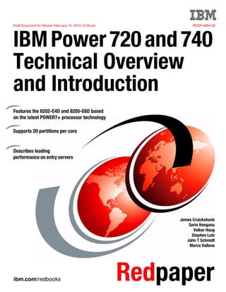 Draft Document for Review February 14, 2013 10:26 am REDP-4984-00
ibm.com/redbooks Redpaper
Front cover
IBMPower720and740
Technical Overview
and Introduction
James Cruickshank
Sorin Hanganu
Volker Haug
Stephen Lutz
John T Schmidt
Marco Vallone
Features the 8202-E4D and 8205-E6D based
on the latest POWER7+ processor technology
Supports 20 partitions per core
Describes leading
performance on entry servers
 