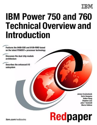 ibm.com/redbooks Redpaper
Front cover
IBM Power 750 and 760
Technical Overview and
Introduction
James Cruickshank
Sorin Hanganu
Volker Haug
Stephen Lutz
John T Schmidt
Marco Vallone
Features the 8408-E8D and 9109-RMD based
on the latest POWER7+ processor technology
Discusses the dual chip module
architecture
Describes the enhanced I/O
subsystem
 